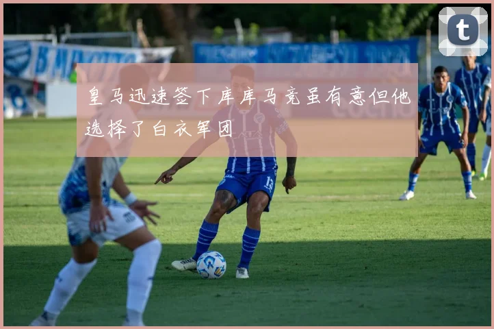 皇马迅速签下库库马竞虽有意但他选择了白衣军团