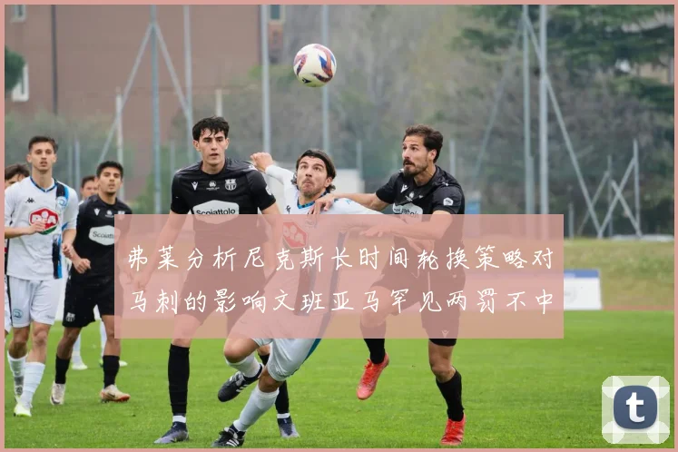 弗莱分析尼克斯长时间轮换策略对马刺的影响文班亚马罕见两罚不中引发关注