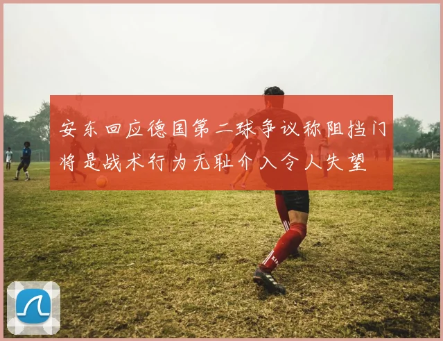 安东回应德国第二球争议称阻挡门将是战术行为无耻介入令人失望
