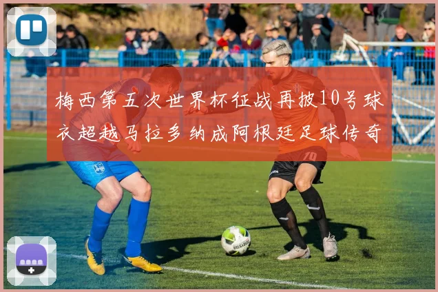梅西第五次世界杯征战再披10号球衣超越马拉多纳成阿根廷足球传奇