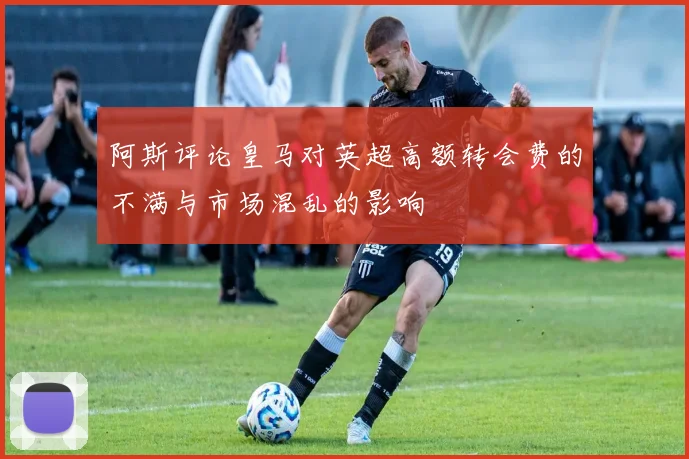 阿斯评论皇马对英超高额转会费的不满与市场混乱的影响
