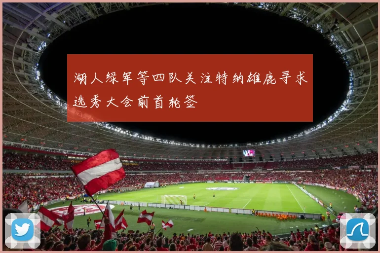 湖人绿军等四队关注特纳雄鹿寻求选秀大会前首轮签