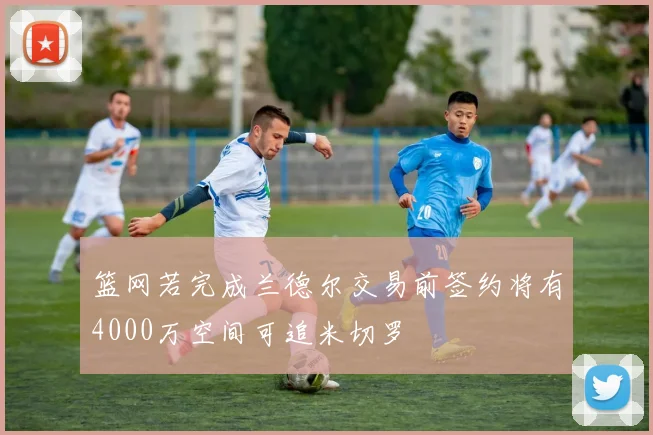篮网若完成兰德尔交易前签约将有4000万空间可追米切罗