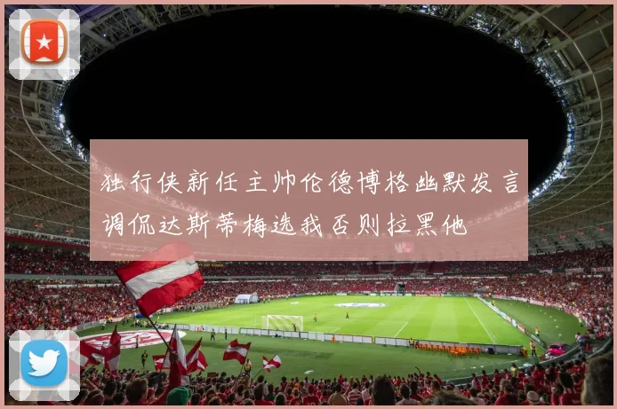独行侠新任主帅伦德博格幽默发言调侃达斯蒂梅选我否则拉黑他