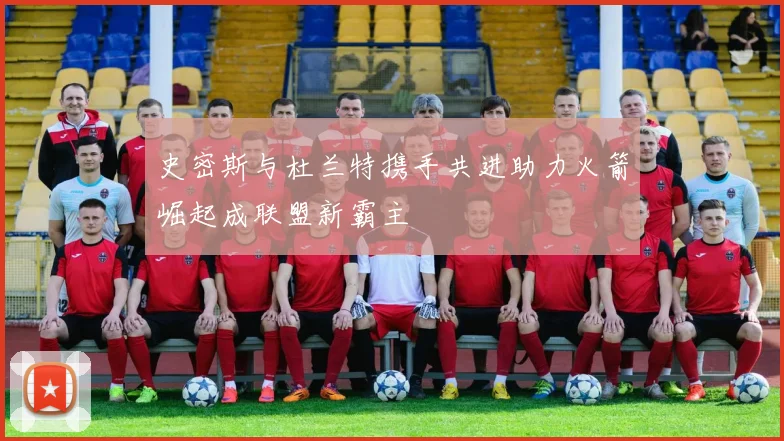 史密斯与杜兰特携手共进助力火箭崛起成联盟新霸主