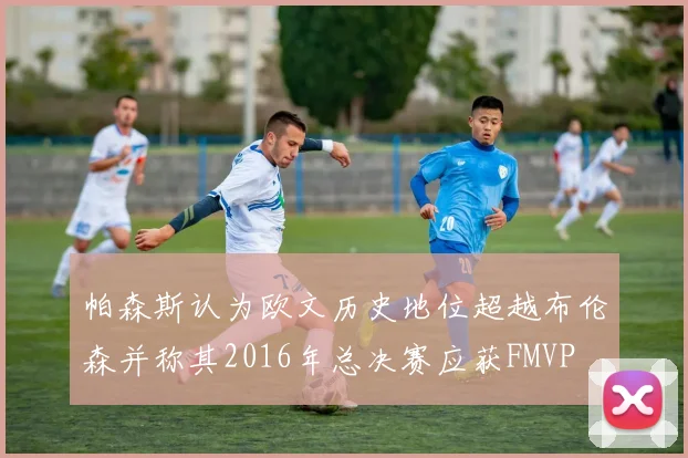 帕森斯认为欧文历史地位超越布伦森并称其2016年总决赛应获FMVP