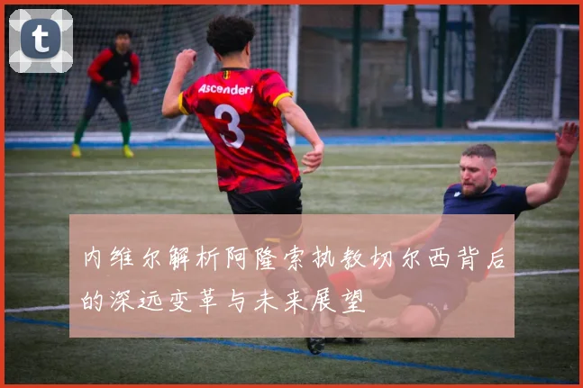 内维尔解析阿隆索执教切尔西背后的深远变革与未来展望