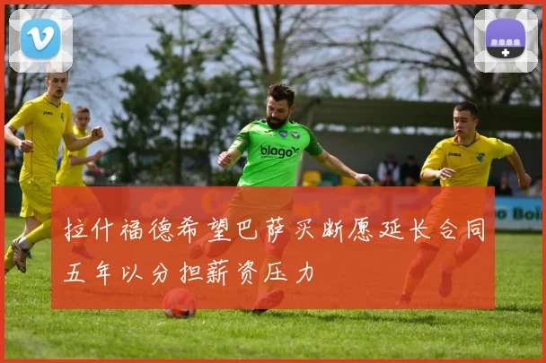 拉什福德希望巴萨买断愿延长合同五年以分担薪资压力