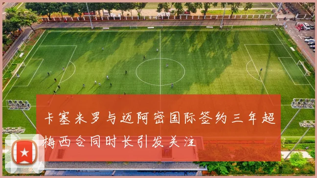 卡塞米罗与迈阿密国际签约三年超梅西合同时长引发关注