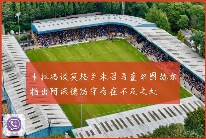 卡拉格谈英格兰未召马奎尔图赫尔指出阿诺德防守存在不足之处